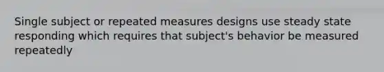 Single subject or repeated measures designs use steady state responding which requires that subject's behavior be measured repeatedly