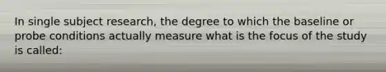 In single subject research, the degree to which the baseline or probe conditions actually measure what is the focus of the study is called: