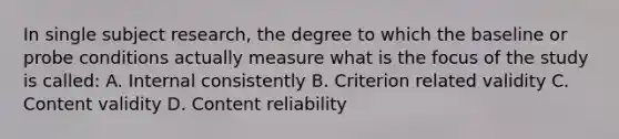 In single subject research, the degree to which the baseline or probe conditions actually measure what is the focus of the study is called: A. Internal consistently B. Criterion related validity C. Content validity D. Content reliability