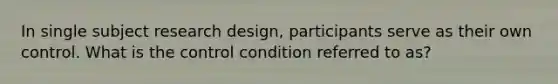 In single subject research design, participants serve as their own control. What is the control condition referred to as?