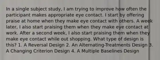 In a single subject study, I am trying to improve how often the participant makes appropriate eye contact. I start by offering praise at home when they make eye contact with others. A week later, I also start praising them when they make eye contact at work. After a second week, I also start praising them when they make eye contact while out shopping. What type of design is this? 1. A Reversal Design 2. An Alternating-Treatments Design 3. A Changing Criterion Design 4. A Multiple Baselines Design