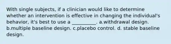 With single subjects, if a clinician would like to determine whether an intervention is effective in changing the individual's behavior, it's best to use a __________. a.withdrawal design. b.multiple baseline design. c.placebo control. d. stable baseline design.