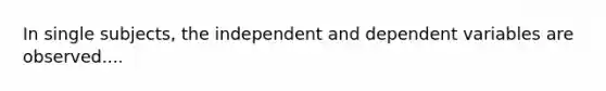 In single subjects, the independent and dependent variables are observed....