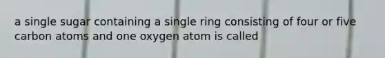 a single sugar containing a single ring consisting of four or five carbon atoms and one oxygen atom is called