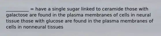 __________ = have a single sugar linked to ceramide those with galactose are found in the plasma membranes of cells in neural tissue those with glucose are found in the plasma membranes of cells in nonneural tissues