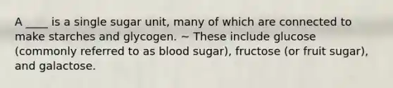 A ____ is a single sugar unit, many of which are connected to make starches and glycogen. ~ These include glucose (commonly referred to as blood sugar), fructose (or fruit sugar), and galactose.