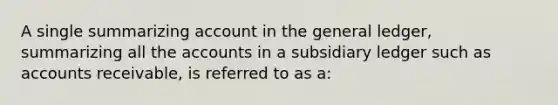 A single summarizing account in the general ledger, summarizing all the accounts in a subsidiary ledger such as accounts receivable, is referred to as a: