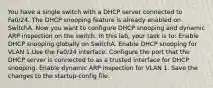 You have a single switch with a DHCP server connected to Fa0/24. The DHCP snooping feature is already enabled on SwitchA. Now you want to configure DHCP snooping and dynamic ARP inspection on the switch. In this lab, your task is to: Enable DHCP snooping globally on SwitchA. Enable DHCP snooping for VLAN 1.Use the Fa0/24 interface. Configure the port that the DHCP server is connected to as a trusted interface for DHCP snooping. Enable dynamic ARP inspection for VLAN 1. Save the changes to the startup-config file.