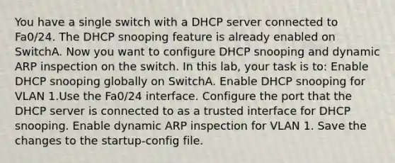 You have a single switch with a DHCP server connected to Fa0/24. The DHCP snooping feature is already enabled on SwitchA. Now you want to configure DHCP snooping and dynamic ARP inspection on the switch. In this lab, your task is to: Enable DHCP snooping globally on SwitchA. Enable DHCP snooping for VLAN 1.Use the Fa0/24 interface. Configure the port that the DHCP server is connected to as a trusted interface for DHCP snooping. Enable dynamic ARP inspection for VLAN 1. Save the changes to the startup-config file.