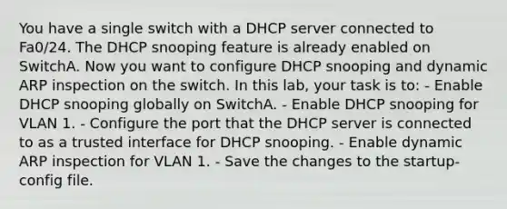 You have a single switch with a DHCP server connected to Fa0/24. The DHCP snooping feature is already enabled on SwitchA. Now you want to configure DHCP snooping and dynamic ARP inspection on the switch. In this lab, your task is to: - Enable DHCP snooping globally on SwitchA. - Enable DHCP snooping for VLAN 1. - Configure the port that the DHCP server is connected to as a trusted interface for DHCP snooping. - Enable dynamic ARP inspection for VLAN 1. - Save the changes to the startup-config file.