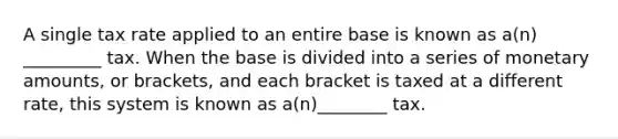 A single tax rate applied to an entire base is known as a(n) _________ tax. When the base is divided into a series of monetary amounts, or brackets, and each bracket is taxed at a different rate, this system is known as a(n)________ tax.