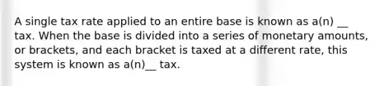 A single tax rate applied to an entire base is known as a(n) __ tax. When the base is divided into a series of monetary amounts, or brackets, and each bracket is taxed at a different rate, this system is known as a(n)__ tax.