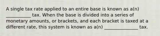 A single tax rate applied to an entire base is known as a(n) ___________ tax. When the base is divided into a series of monetary amounts, or brackets, and each bracket is taxed at a different rate, this system is known as a(n) _______________ tax.