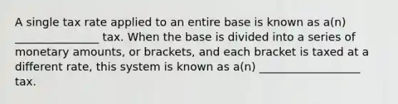 A single tax rate applied to an entire base is known as a(n) _______________ tax. When the base is divided into a series of monetary amounts, or brackets, and each bracket is taxed at a different rate, this system is known as a(n) __________________ tax.