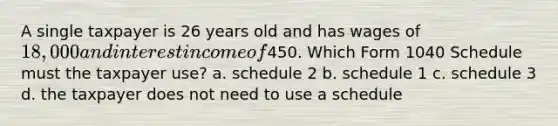 A single taxpayer is 26 years old and has wages of 18,000 and interest income of450. Which Form 1040 Schedule must the taxpayer use? a. schedule 2 b. schedule 1 c. schedule 3 d. the taxpayer does not need to use a schedule