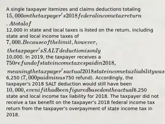 A single taxpayer itemizes and claims deductions totaling 15,000 on the taxpayer's 2018 federal income tax return. A total of12,000 in state and local taxes is listed on the return, including state and local income taxes of 7,000. Because of the limit, however, the taxpayer's SALT deduction is only10,000. In 2019, the taxpayer receives a 750 refund of state income taxes paid in 2018, meaning the taxpayer's actual 2018 state income tax liability was6,250 (7,000 paid minus750 refund). Accordingly, the taxpayer's 2018 SALT deduction would still have been 10,000, even if it had been figured based on the actual6,250 state and local income tax liability for 2018. The taxpayer did not receive a tax benefit on the taxpayer's 2018 federal income tax return from the taxpayer's overpayment of state income tax in 2018.