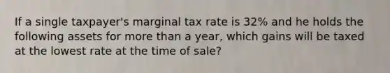 If a single taxpayer's marginal tax rate is 32% and he holds the following assets for <a href='https://www.questionai.com/knowledge/keWHlEPx42-more-than' class='anchor-knowledge'>more than</a> a year, which gains will be taxed at the lowest rate at the time of sale?