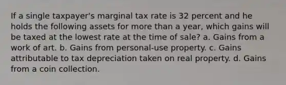 If a single taxpayer's marginal tax rate is 32 percent and he holds the following assets for more than a year, which gains will be taxed at the lowest rate at the time of sale? a. Gains from a work of art. b. Gains from personal-use property. c. Gains attributable to tax depreciation taken on real property. d. Gains from a coin collection.