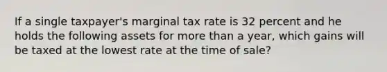 If a single taxpayer's marginal tax rate is 32 percent and he holds the following assets for more than a year, which gains will be taxed at the lowest rate at the time of sale?