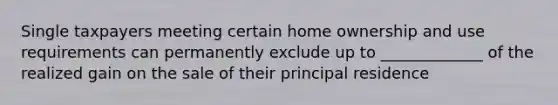 Single taxpayers meeting certain home ownership and use requirements can permanently exclude up to _____________ of the realized gain on the sale of their principal residence