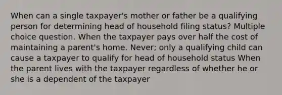 When can a single taxpayer's mother or father be a qualifying person for determining head of household filing status? Multiple choice question. When the taxpayer pays over half the cost of maintaining a parent's home. Never; only a qualifying child can cause a taxpayer to qualify for head of household status When the parent lives with the taxpayer regardless of whether he or she is a dependent of the taxpayer