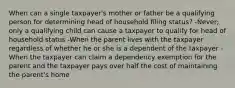 When can a single taxpayer's mother or father be a qualifying person for determining head of household filing status? -Never; only a qualifying child can cause a taxpayer to qualify for head of household status -When the parent lives with the taxpayer regardless of whether he or she is a dependent of the taxpayer -When the taxpayer can claim a dependency exemption for the parent and the taxpayer pays over half the cost of maintaining the parent's home