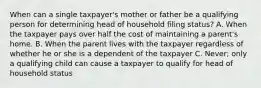 When can a single taxpayer's mother or father be a qualifying person for determining head of household filing status? A. When the taxpayer pays over half the cost of maintaining a parent's home. B. When the parent lives with the taxpayer regardless of whether he or she is a dependent of the taxpayer C. Never; only a qualifying child can cause a taxpayer to qualify for head of household status