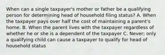 When can a single taxpayer's mother or father be a qualifying person for determining head of household filing status? A. When the taxpayer pays over half the cost of maintaining a parent's home. B. When the parent lives with the taxpayer regardless of whether he or she is a dependent of the taxpayer C. Never; only a qualifying child can cause a taxpayer to qualify for head of household status