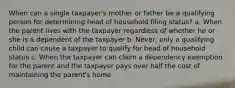 When can a single taxpayer's mother or father be a qualifying person for determining head of household filing status? a. When the parent lives with the taxpayer regardless of whether he or she is a dependent of the taxpayer b. Never; only a qualifying child can cause a taxpayer to qualify for head of household status c. When the taxpayer can claim a dependency exemption for the parent and the taxpayer pays over half the cost of maintaining the parent's home