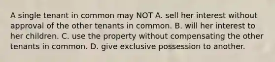 A single tenant in common may NOT A. sell her interest without approval of the other tenants in common. B. will her interest to her children. C. use the property without compensating the other tenants in common. D. give exclusive possession to another.