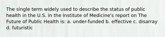 The single term widely used to describe the status of public health in the U.S. in the Institute of Medicine's report on The Future of Public Health is: a. under-funded b. effective c. disarray d. futuristic