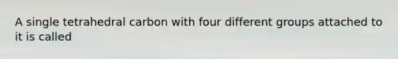 A single tetrahedral carbon with four different groups attached to it is called