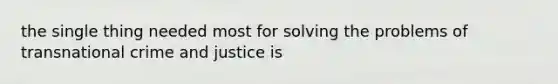 the single thing needed most for solving the problems of transnational crime and justice is