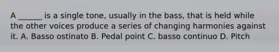 A ______ is a single tone, usually in the bass, that is held while the other voices produce a series of changing harmonies against it. A. Basso ostinato B. Pedal point C. basso continuo D. Pitch