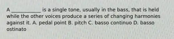 A ____________ is a single tone, usually in the bass, that is held while the other voices produce a series of changing harmonies against it. A. pedal point B. pitch C. basso continuo D. basso ostinato