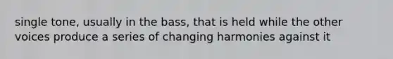 single tone, usually in the bass, that is held while the other voices produce a series of changing harmonies against it