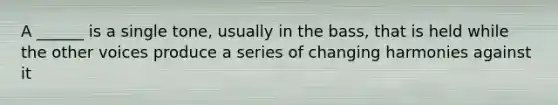A ______ is a single tone, usually in the bass, that is held while the other voices produce a series of changing harmonies against it