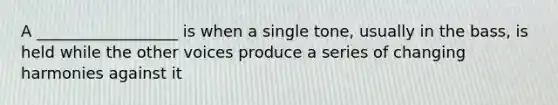 A __________________ is when a single tone, usually in the bass, is held while the other voices produce a series of changing harmonies against it