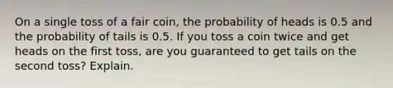 On a single toss of a fair coin, the probability of heads is 0.5 and the probability of tails is 0.5. If you toss a coin twice and get heads on the first toss, are you guaranteed to get tails on the second toss? Explain.