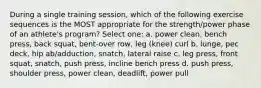 During a single training session, which of the following exercise sequences is the MOST appropriate for the strength/power phase of an athlete's program? Select one: a. power clean, bench press, back squat, bent-over row, leg (knee) curl b. lunge, pec deck, hip ab/adduction, snatch, lateral raise c. leg press, front squat, snatch, push press, incline bench press d. push press, shoulder press, power clean, deadlift, power pull