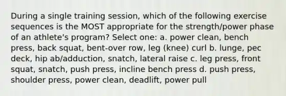 During a single training session, which of the following exercise sequences is the MOST appropriate for the strength/power phase of an athlete's program? Select one: a. power clean, bench press, back squat, bent-over row, leg (knee) curl b. lunge, pec deck, hip ab/adduction, snatch, lateral raise c. leg press, front squat, snatch, push press, incline bench press d. push press, shoulder press, power clean, deadlift, power pull