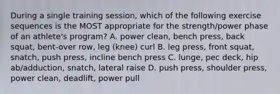 During a single training session, which of the following exercise sequences is the MOST appropriate for the strength/power phase of an athlete's program? A. power clean, bench press, back squat, bent-over row, leg (knee) curl B. leg press, front squat, snatch, push press, incline bench press C. lunge, pec deck, hip ab/adduction, snatch, lateral raise D. push press, shoulder press, power clean, deadlift, power pull