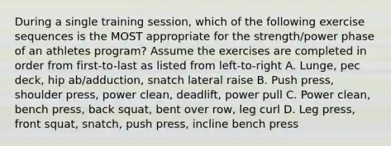 During a single training session, which of the following exercise sequences is the MOST appropriate for the strength/power phase of an athletes program? Assume the exercises are completed in order from first-to-last as listed from left-to-right A. Lunge, pec deck, hip ab/adduction, snatch lateral raise B. Push press, shoulder press, power clean, deadlift, power pull C. Power clean, bench press, back squat, bent over row, leg curl D. Leg press, front squat, snatch, push press, incline bench press