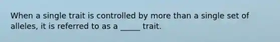 When a single trait is controlled by more than a single set of alleles, it is referred to as a _____ trait.