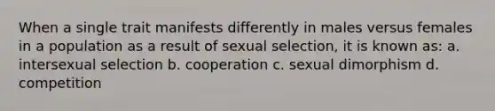 When a single trait manifests differently in males versus females in a population as a result of sexual selection, it is known as: a. intersexual selection b. cooperation c. sexual dimorphism d. competition