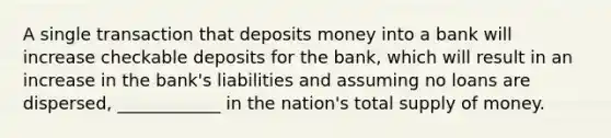 A single transaction that deposits money into a bank will increase checkable deposits for the bank, which will result in an increase in the bank's liabilities and assuming no loans are dispersed, ____________ in the nation's total supply of money.