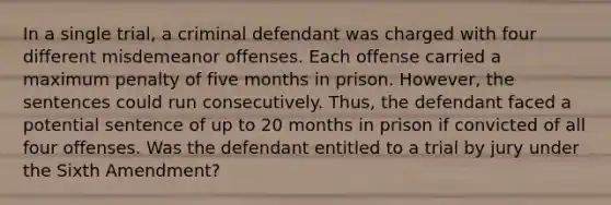 In a single trial, a criminal defendant was charged with four different misdemeanor offenses. Each offense carried a maximum penalty of five months in prison. However, the sentences could run consecutively. Thus, the defendant faced a potential sentence of up to 20 months in prison if convicted of all four offenses. Was the defendant entitled to a trial by jury under the Sixth Amendment?