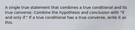 A single true statement that combines a true conditional and its true converse. Combine the hypothesis and conclusion with "if and only if." If a true conditional has a true converse, write it as this.