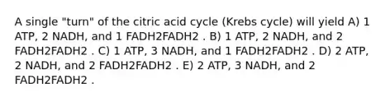 A single "turn" of the citric acid cycle (<a href='https://www.questionai.com/knowledge/kqfW58SNl2-krebs-cycle' class='anchor-knowledge'>krebs cycle</a>) will yield A) 1 ATP, 2 NADH, and 1 FADH2FADH2 . B) 1 ATP, 2 NADH, and 2 FADH2FADH2 . C) 1 ATP, 3 NADH, and 1 FADH2FADH2 . D) 2 ATP, 2 NADH, and 2 FADH2FADH2 . E) 2 ATP, 3 NADH, and 2 FADH2FADH2 .