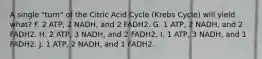 A single "turn" of the Citric Acid Cycle (Krebs Cycle) will yield what? F. 2 ATP, 2 NADH, and 2 FADH2. G. 1 ATP, 2 NADH, and 2 FADH2. H. 2 ATP, 3 NADH, and 2 FADH2. I. 1 ATP, 3 NADH, and 1 FADH2. J. 1 ATP, 2 NADH, and 1 FADH2.